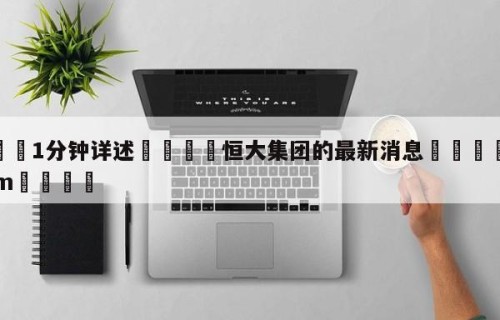 💦1分钟详述👇恒大集团的最新消息👇HG08.com💯